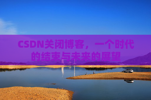 CSDN关闭博客，一个时代的结束与未来的展望
